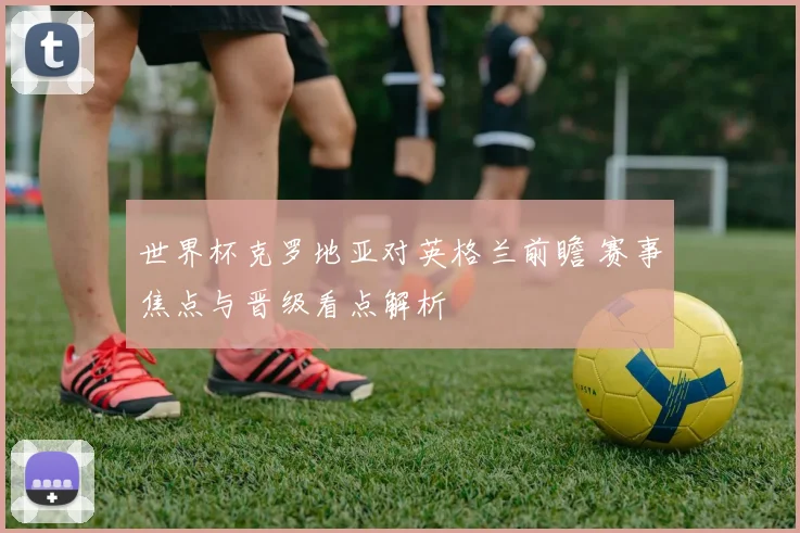 世界杯克罗地亚对英格兰前瞻 赛事焦点与晋级看点解析