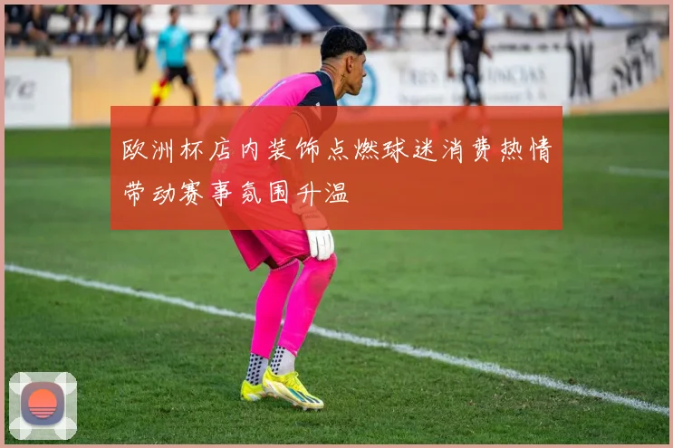 欧洲杯店内装饰点燃球迷消费热情带动赛事氛围升温