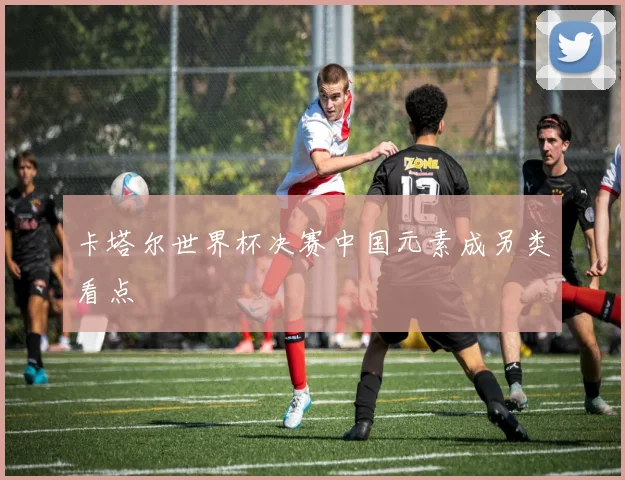 卡塔尔世界杯决赛中国元素成另类看点